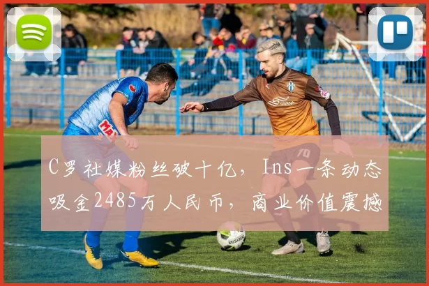 C罗社媒粉丝破十亿，Ins一条动态吸金2485万人民币，商业价值震撼全球